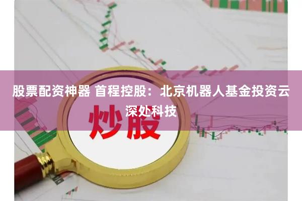 股票配资神器 首程控股：北京机器人基金投资云深处科技