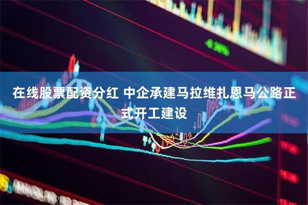 在线股票配资分红 中企承建马拉维扎恩马公路正式开工建设