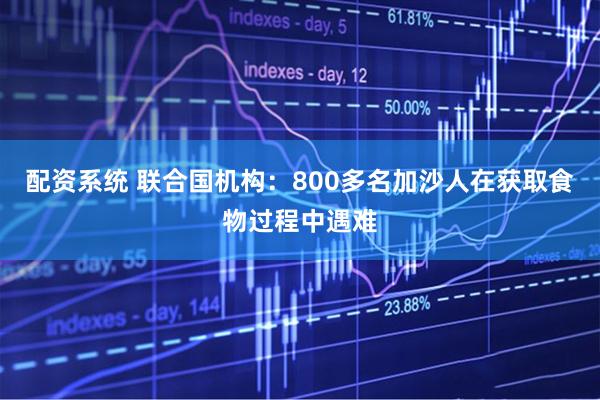 配资系统 联合国机构：800多名加沙人在获取食物过程中遇难