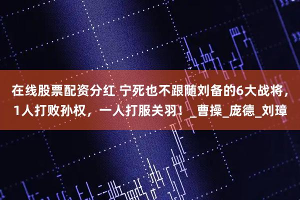 在线股票配资分红 宁死也不跟随刘备的6大战将，1人打败孙权，一人打服关羽！_曹操_庞德_刘璋
