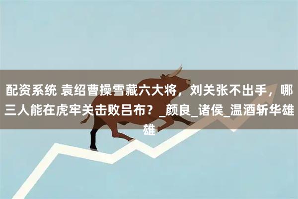 配资系统 袁绍曹操雪藏六大将，刘关张不出手，哪三人能在虎牢关击败吕布？_颜良_诸侯_温酒斩华雄