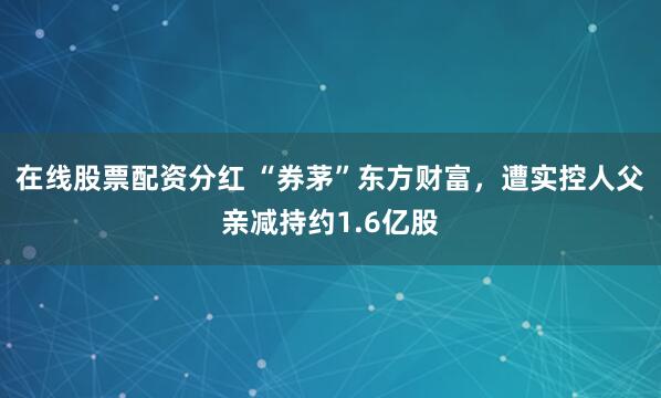 在线股票配资分红 “券茅”东方财富，遭实控人父亲减持约1.6亿股