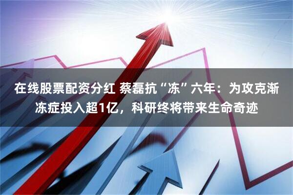 在线股票配资分红 蔡磊抗“冻”六年：为攻克渐冻症投入超1亿，科研终将带来生命奇迹