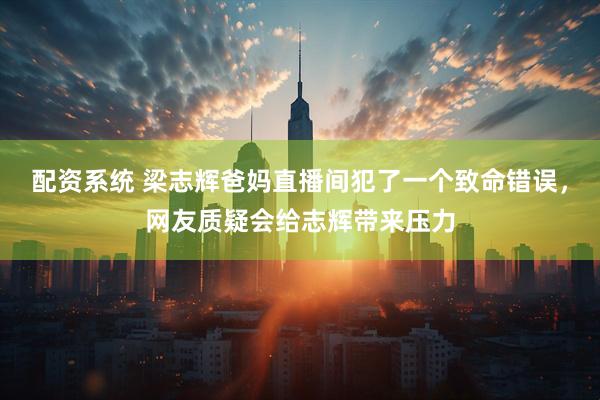 配资系统 梁志辉爸妈直播间犯了一个致命错误，网友质疑会给志辉带来压力