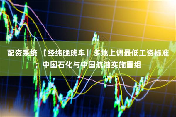 配资系统 【经纬晚班车】多地上调最低工资标准；中国石化与中国航油实施重组