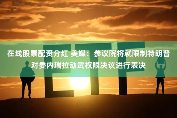 在线股票配资分红 美媒：参议院将就限制特朗普对委内瑞拉动武权限决议进行表决