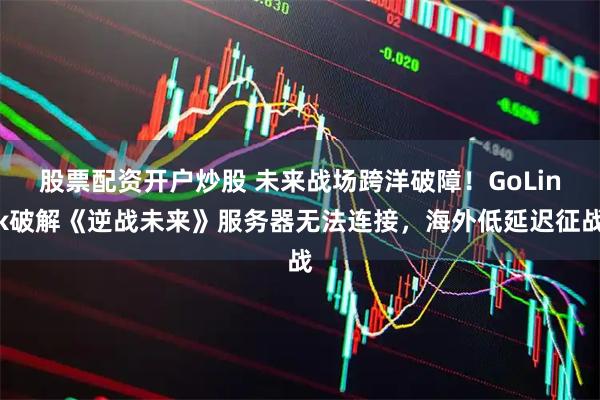 股票配资开户炒股 未来战场跨洋破障！GoLink破解《逆战未来》服务器无法连接，海外低延迟征战