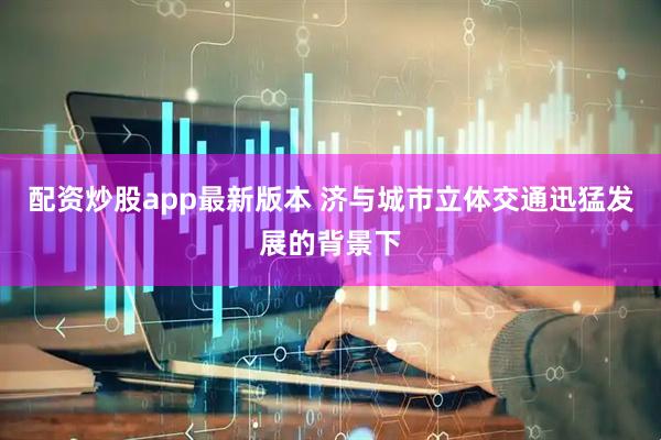 配资炒股app最新版本 济与城市立体交通迅猛发展的背景下