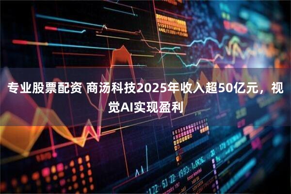 专业股票配资 商汤科技2025年收入超50亿元，视觉AI实现盈利